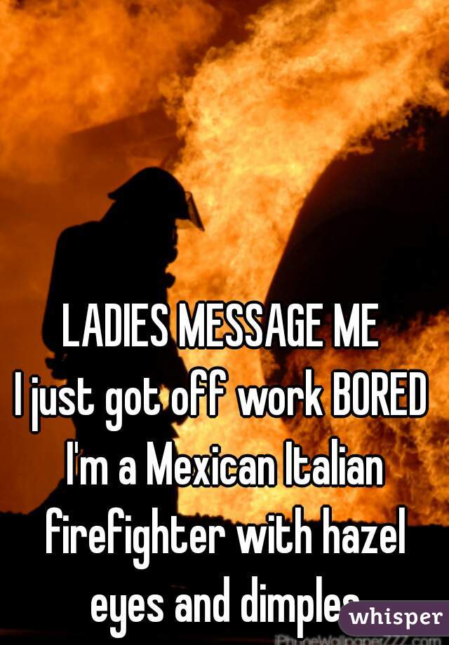 LADIES MESSAGE ME
I just got off work BORED I'm a Mexican Italian firefighter with hazel eyes and dimples