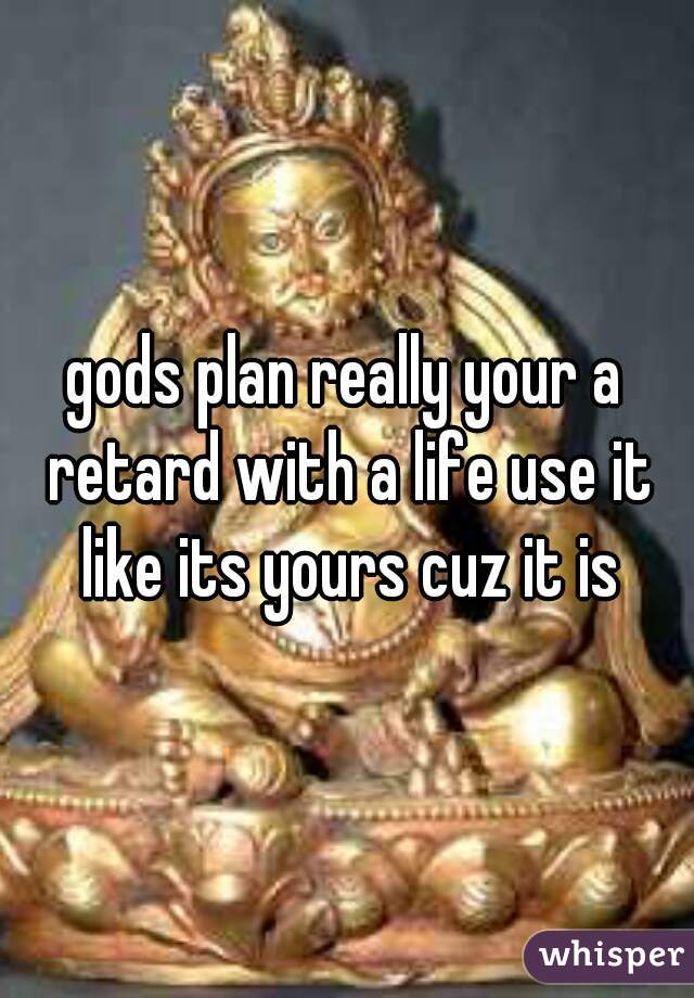 gods plan really your a retard with a life use it like its yours cuz it is