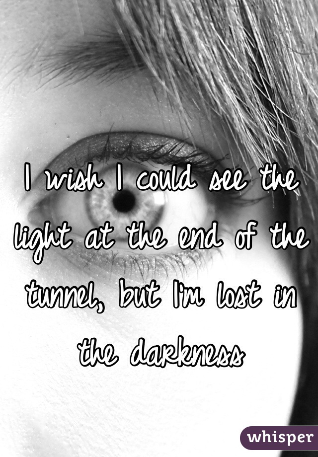 I wish I could see the light at the end of the tunnel, but I'm lost in the darkness 