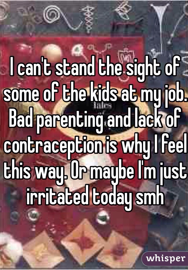 I can't stand the sight of some of the kids at my job. Bad parenting and lack of contraception is why I feel this way. Or maybe I'm just irritated today smh