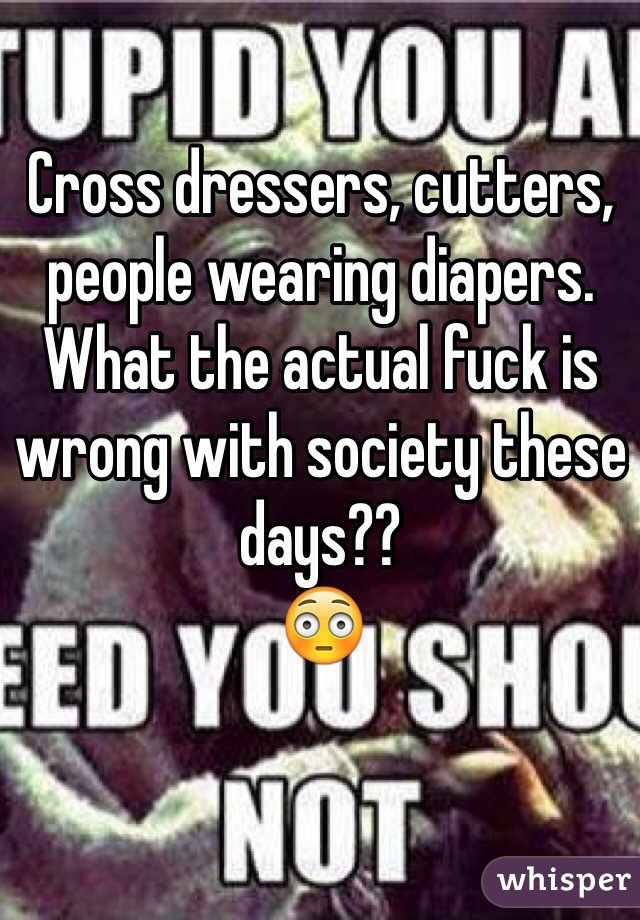 Cross dressers, cutters, people wearing diapers. 
What the actual fuck is wrong with society these days??
😳