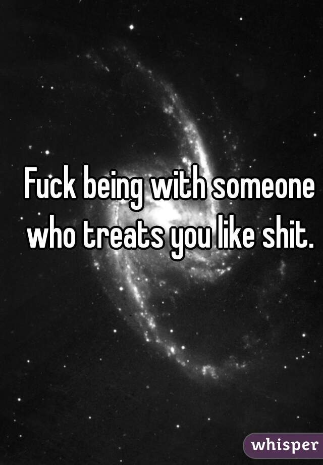 Fuck being with someone who treats you like shit. 

