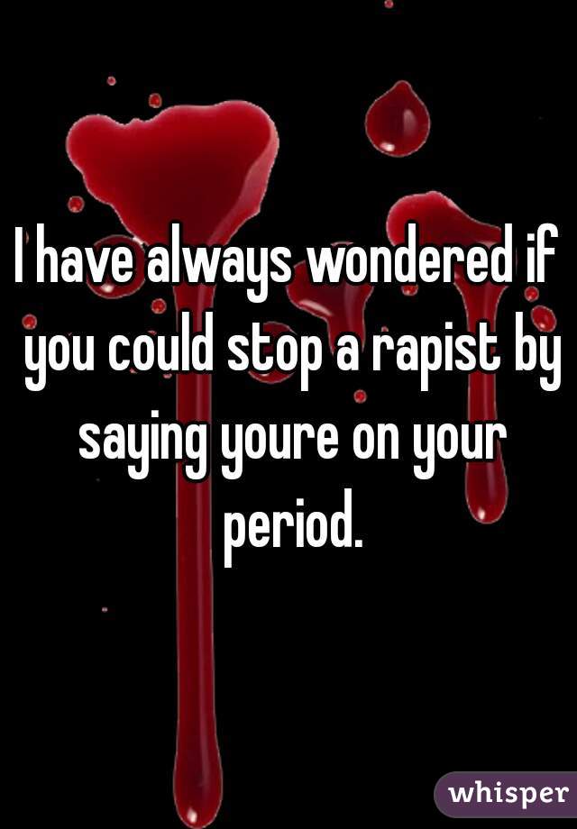 I have always wondered if you could stop a rapist by saying youre on your period.