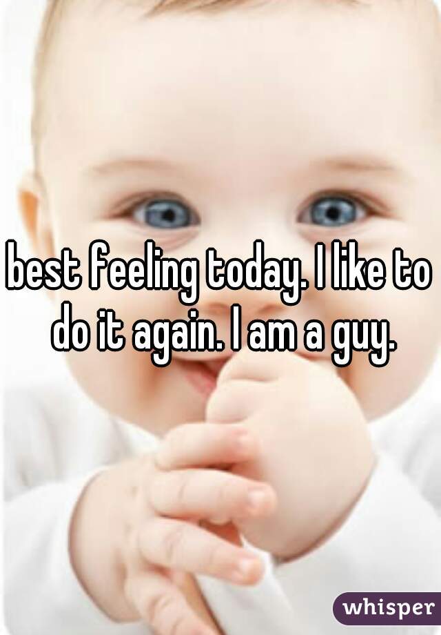 best feeling today. I like to do it again. I am a guy.