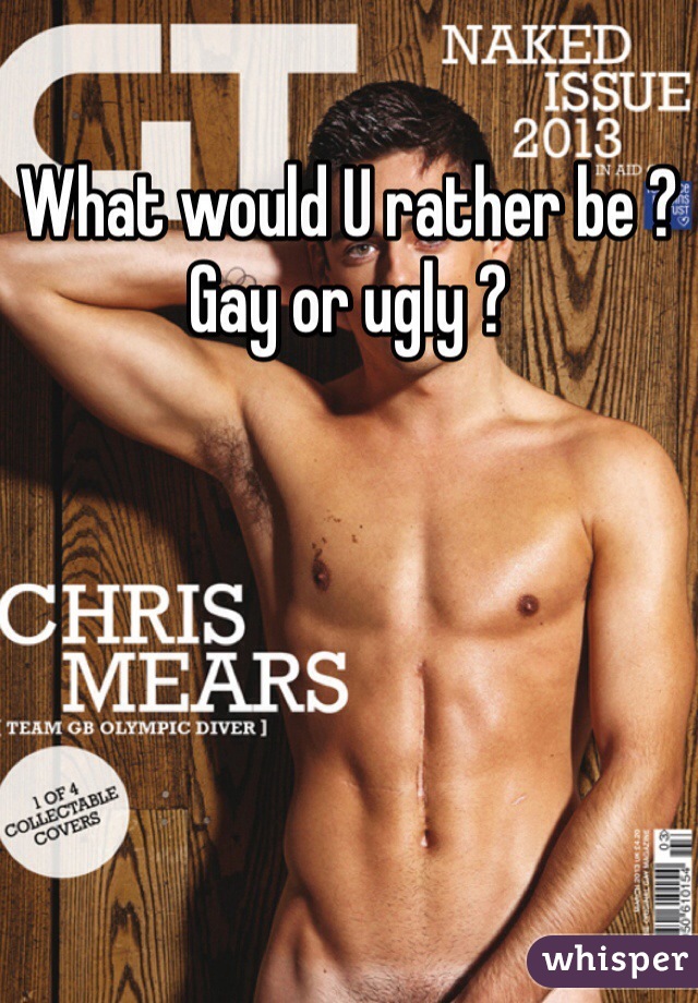 What would U rather be ? Gay or ugly ?