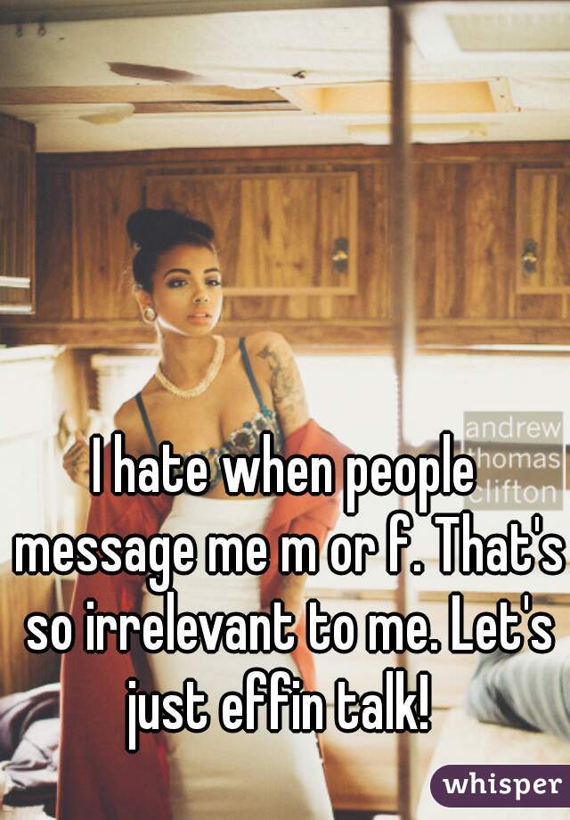 I hate when people message me m or f. That's so irrelevant to me. Let's just effin talk!  