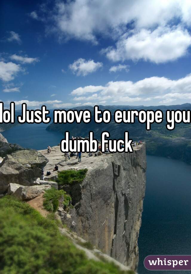 lol Just move to europe you dumb fuck