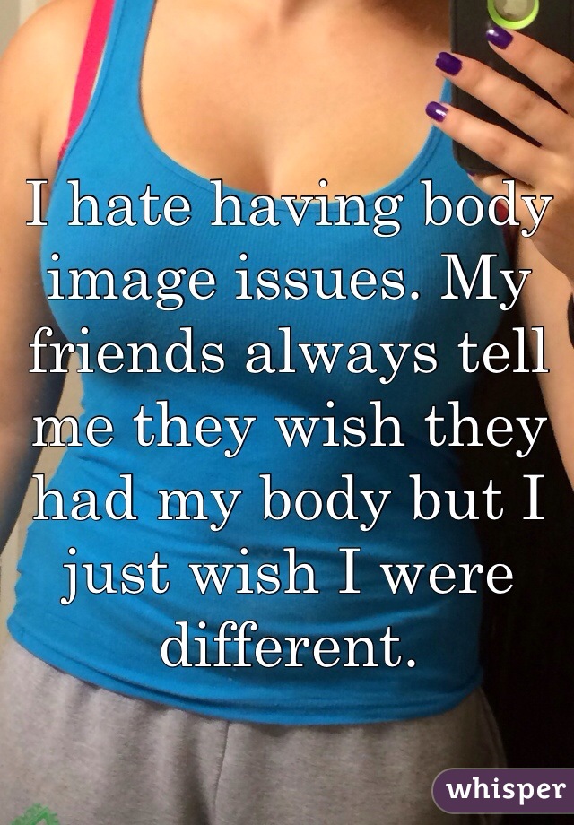 I hate having body image issues. My friends always tell me they wish they had my body but I just wish I were different. 