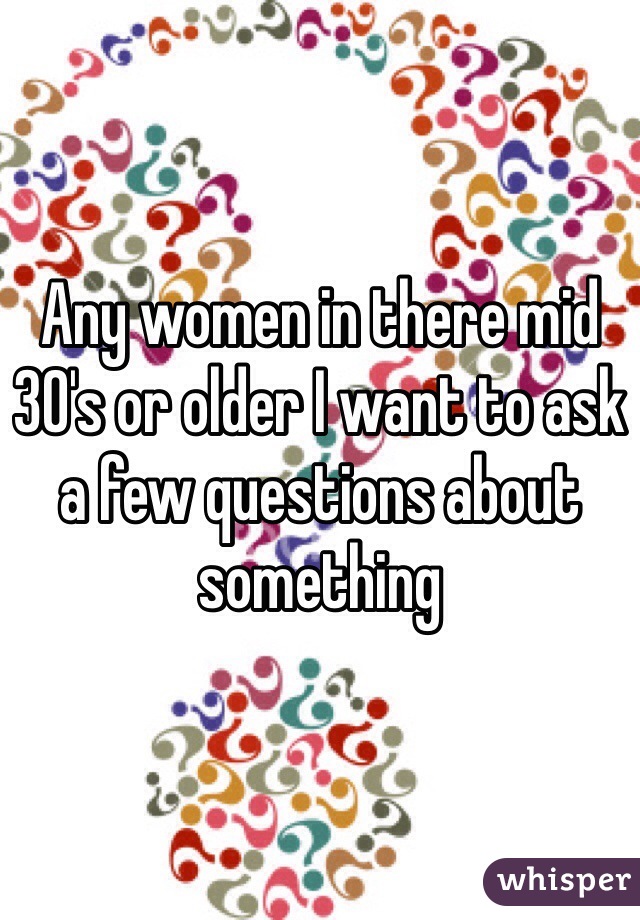 Any women in there mid 30's or older I want to ask a few questions about something