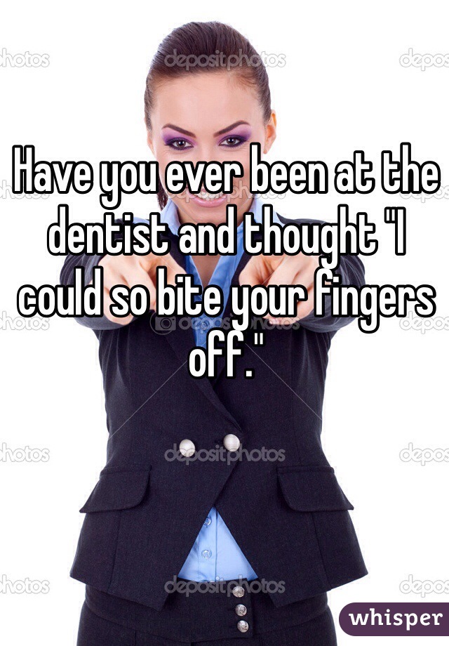 Have you ever been at the dentist and thought "I could so bite your fingers off."