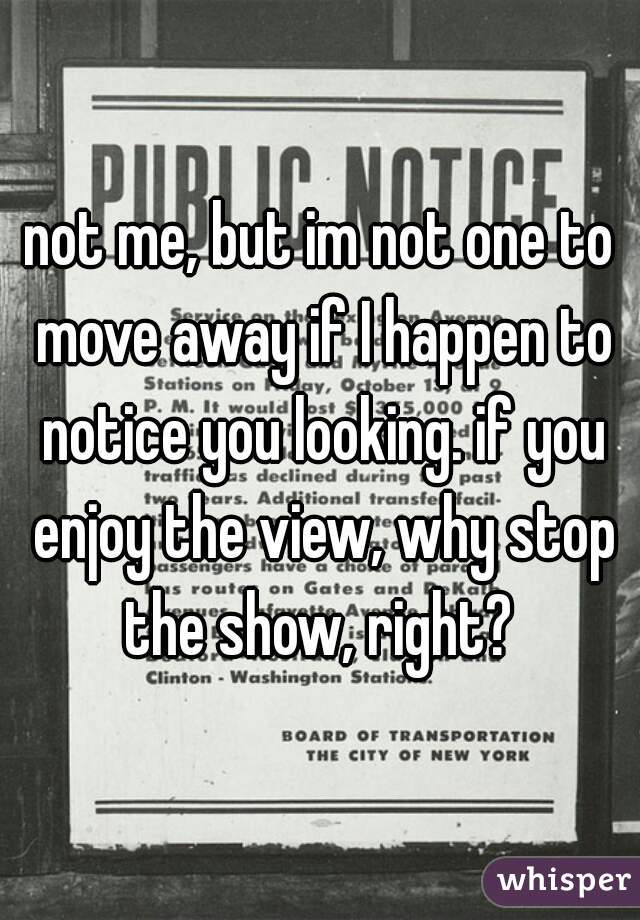 not me, but im not one to move away if I happen to notice you looking. if you enjoy the view, why stop the show, right? 