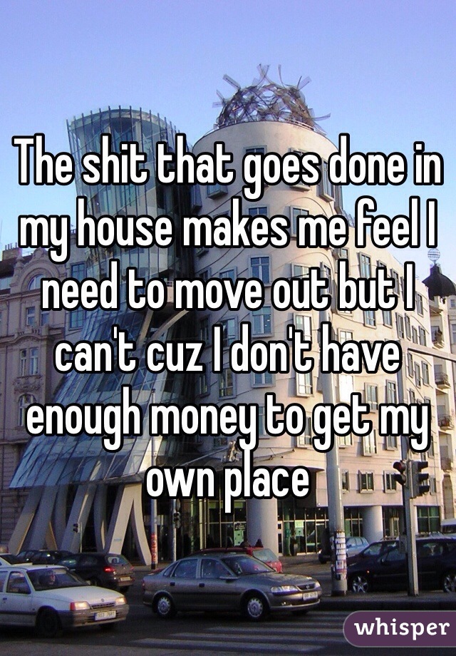 The shit that goes done in my house makes me feel I need to move out but I can't cuz I don't have enough money to get my own place 