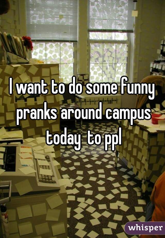 I want to do some funny pranks around campus today  to ppl