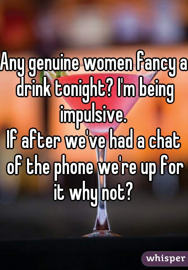 Any genuine women fancy a drink tonight? I'm being impulsive. 

If after we've had a chat of the phone we're up for it why not? 