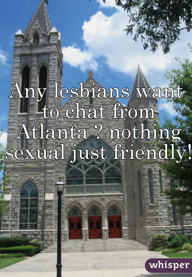 Any lesbians want to chat from Atlanta ? nothing sexual just friendly!  