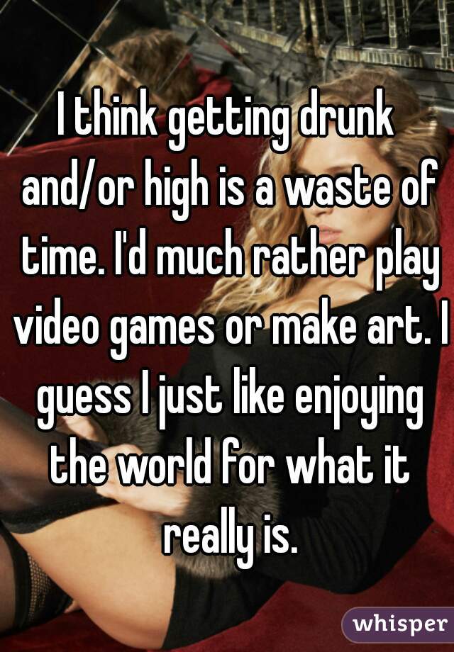 I think getting drunk and/or high is a waste of time. I'd much rather play video games or make art. I guess I just like enjoying the world for what it really is.