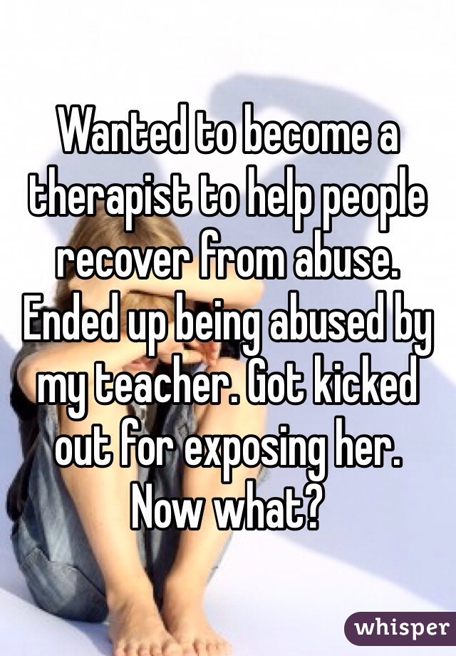 Wanted to become a therapist to help people recover from abuse. Ended up being abused by my teacher. Got kicked out for exposing her. 
Now what?
