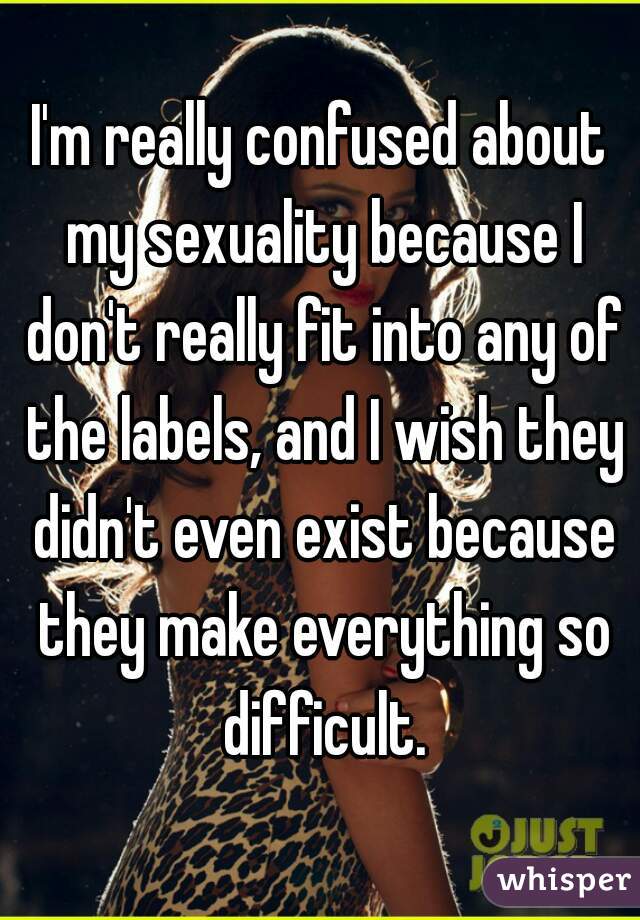 I'm really confused about my sexuality because I don't really fit into any of the labels, and I wish they didn't even exist because they make everything so difficult.