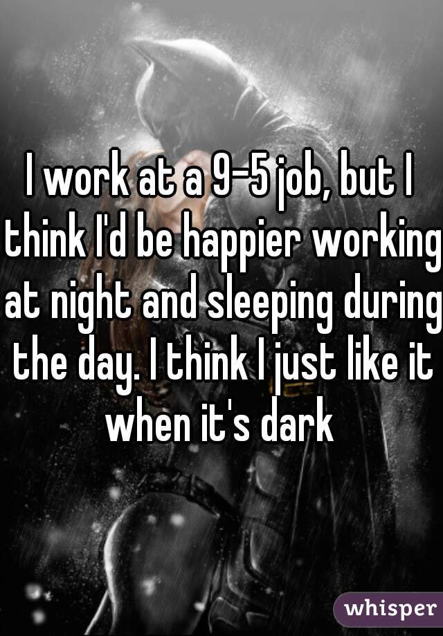 I work at a 9-5 job, but I think I'd be happier working at night and sleeping during the day. I think I just like it when it's dark 