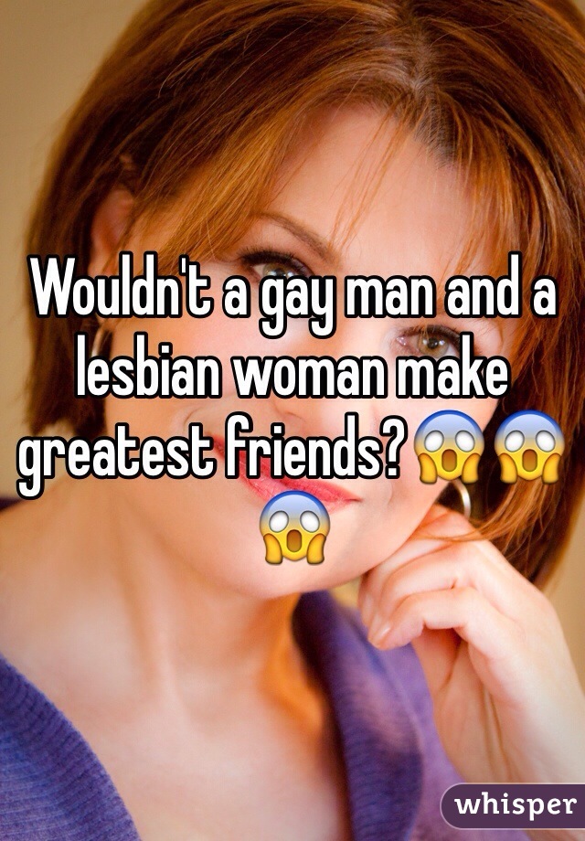 Wouldn't a gay man and a lesbian woman make greatest friends?😱😱😱