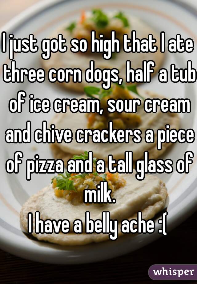 I just got so high that I ate three corn dogs, half a tub of ice cream, sour cream and chive crackers a piece of pizza and a tall glass of milk.


I have a belly ache :(
