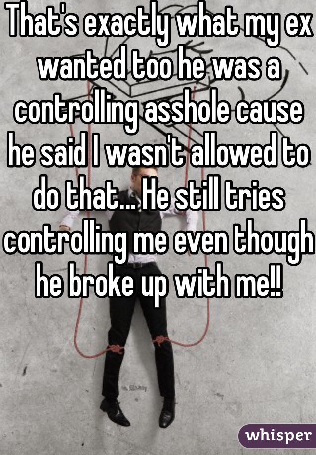 That's exactly what my ex wanted too he was a controlling asshole cause he said I wasn't allowed to do that... He still tries controlling me even though he broke up with me!!