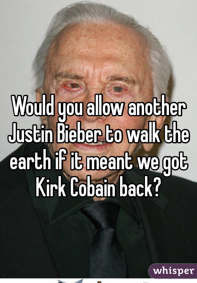 Would you allow another Justin Bieber to walk the earth if it meant we got Kirk Cobain back?