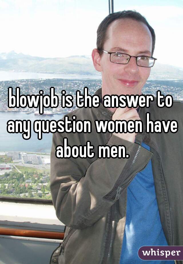 blowjob is the answer to any question women have about men.