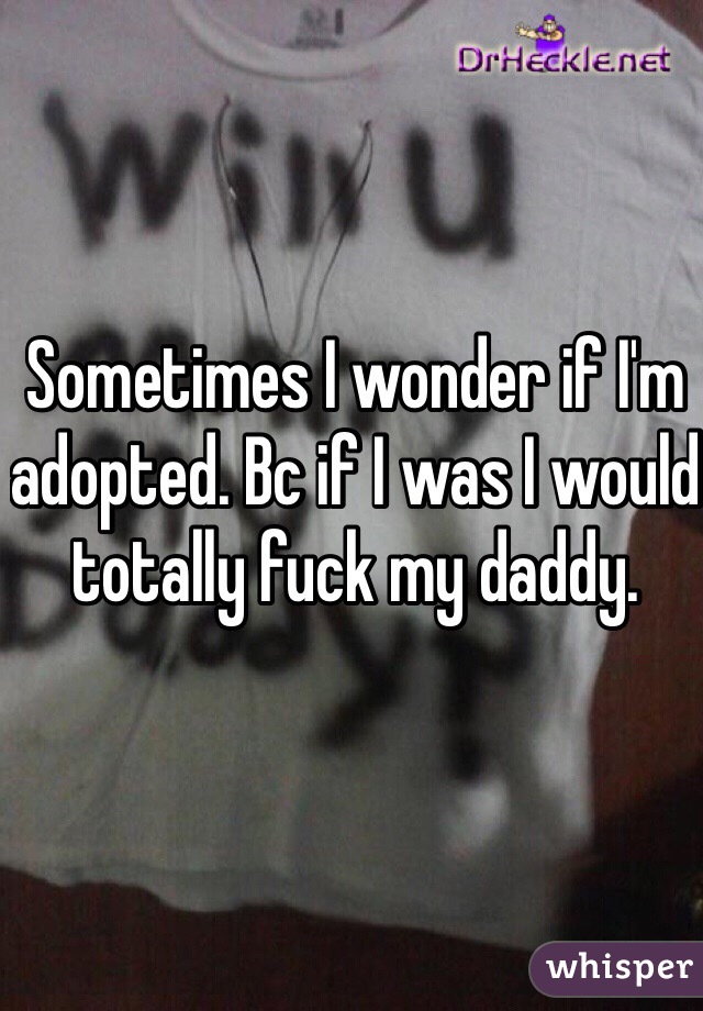 Sometimes I wonder if I'm adopted. Bc if I was I would totally fuck my daddy. 