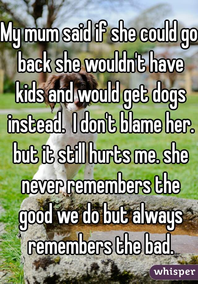 My mum said if she could go back she wouldn't have kids and would get dogs instead.  I don't blame her. but it still hurts me. she never remembers the good we do but always remembers the bad.