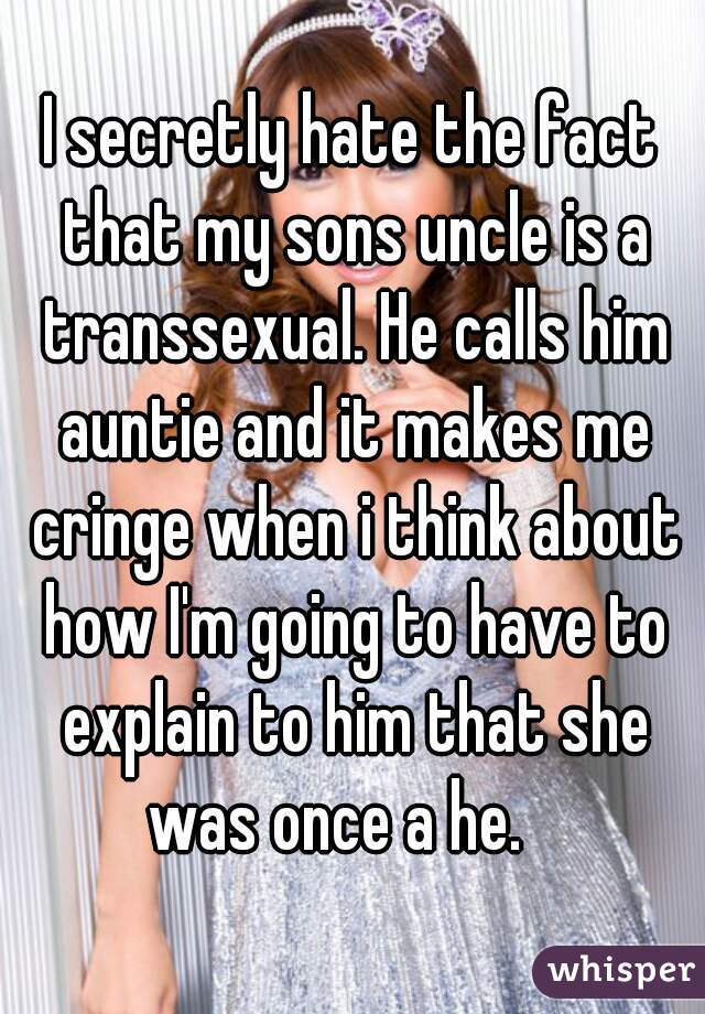I secretly hate the fact that my sons uncle is a transsexual. He calls him auntie and it makes me cringe when i think about how I'm going to have to explain to him that she was once a he.   