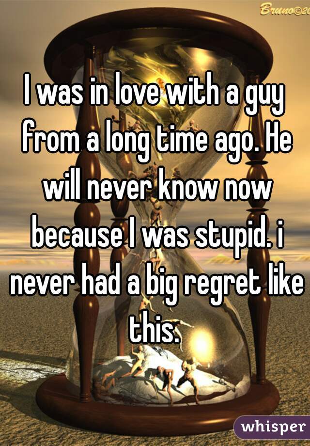 I was in love with a guy from a long time ago. He will never know now because I was stupid. i never had a big regret like this. 