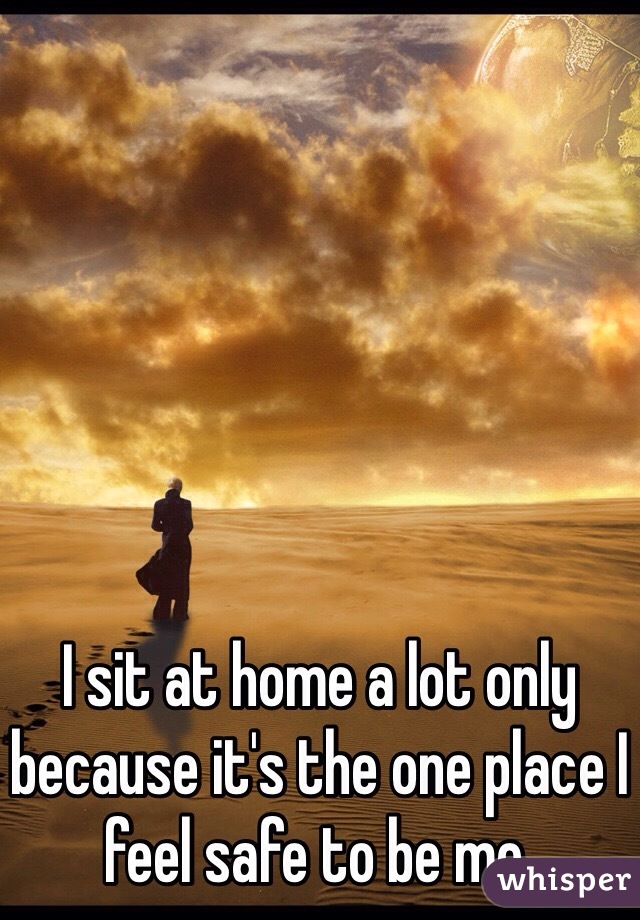 I sit at home a lot only because it's the one place I feel safe to be me. 