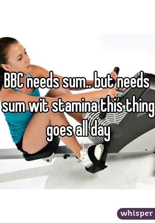 BBC needs sum.. but needs sum wit stamina this thing goes all day