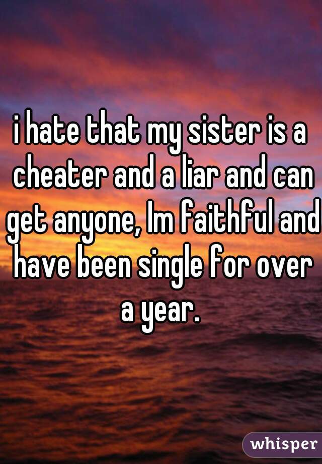 i hate that my sister is a cheater and a liar and can get anyone, Im faithful and have been single for over a year. 