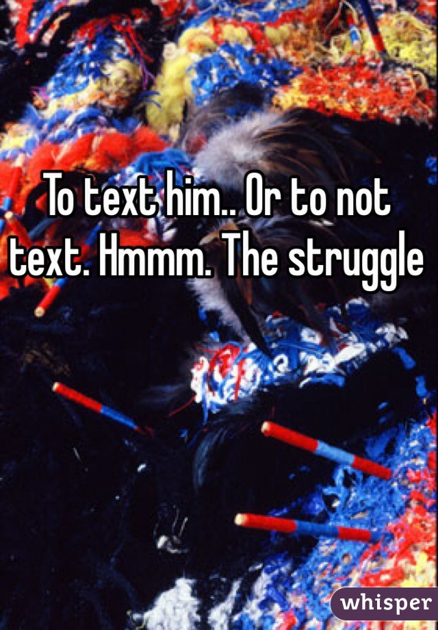 To text him.. Or to not text. Hmmm. The struggle