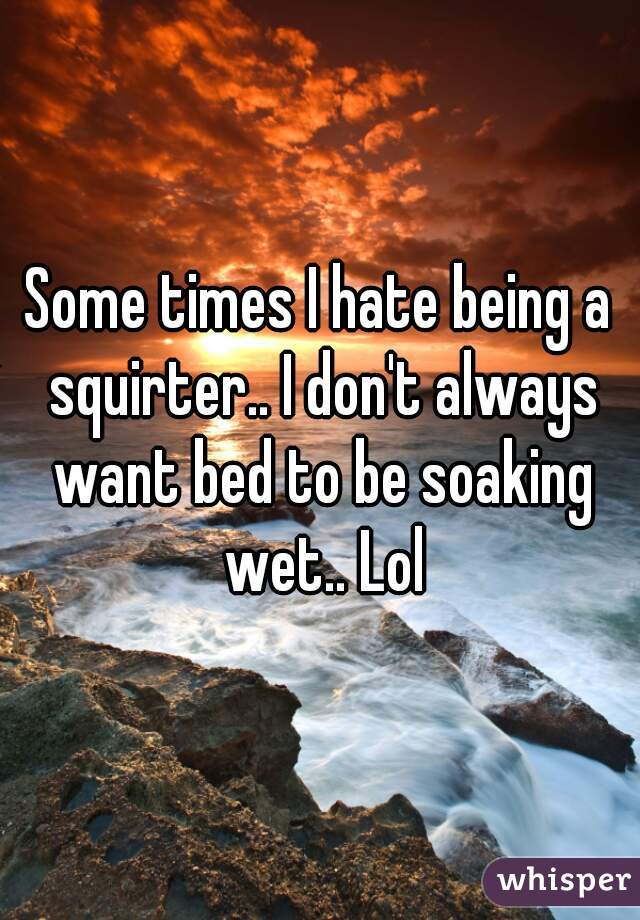 Some times I hate being a squirter.. I don't always want bed to be soaking wet.. Lol