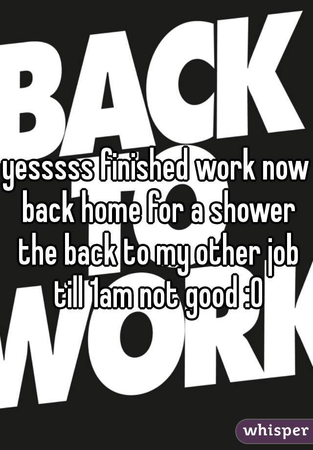 yesssss finished work now back home for a shower the back to my other job till 1am not good :0