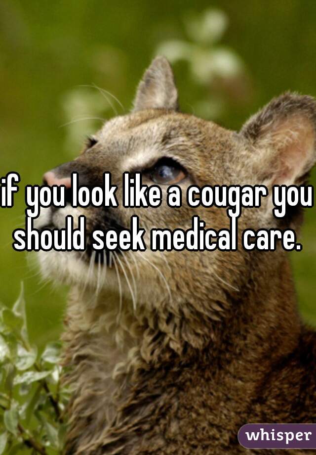 if you look like a cougar you should seek medical care. 
