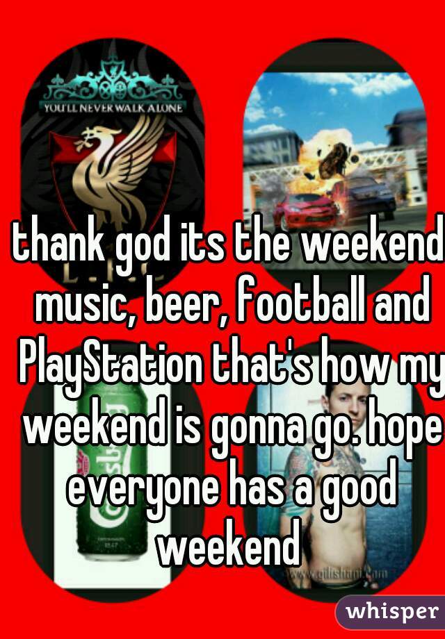 thank god its the weekend music, beer, football and PlayStation that's how my weekend is gonna go. hope everyone has a good weekend 