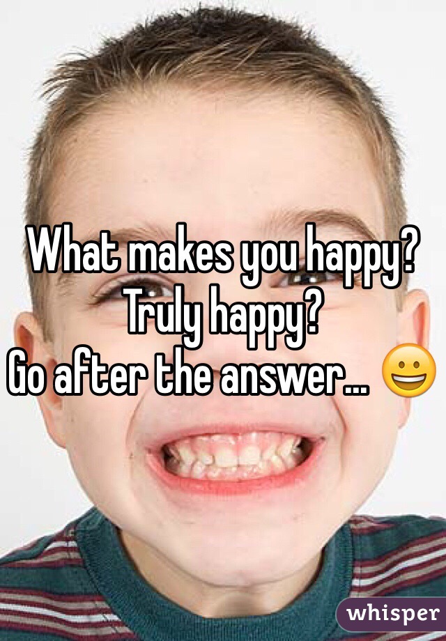 What makes you happy? Truly happy?
Go after the answer... 😀