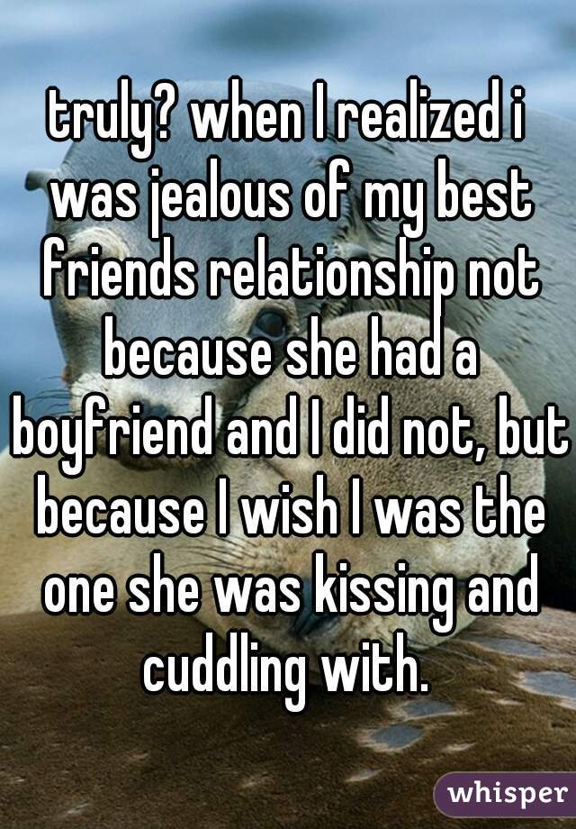 truly? when I realized i was jealous of my best friends relationship not because she had a boyfriend and I did not, but because I wish I was the one she was kissing and cuddling with. 