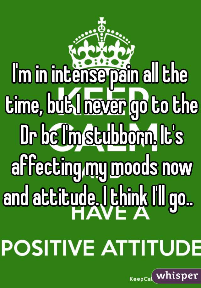 I'm in intense pain all the time, but I never go to the Dr bc I'm stubborn. It's affecting my moods now and attitude. I think I'll go..  