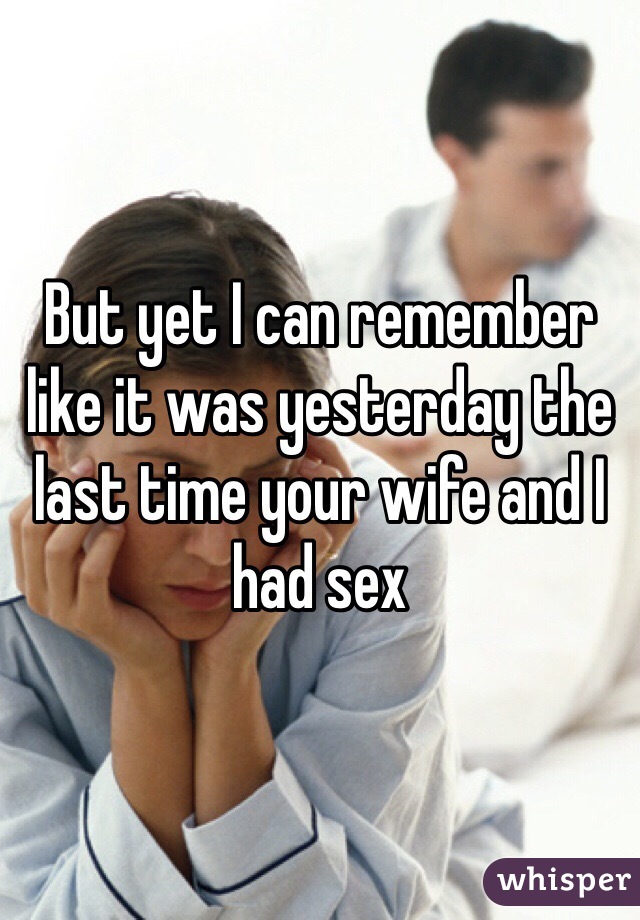 But yet I can remember like it was yesterday the last time your wife and I had sex