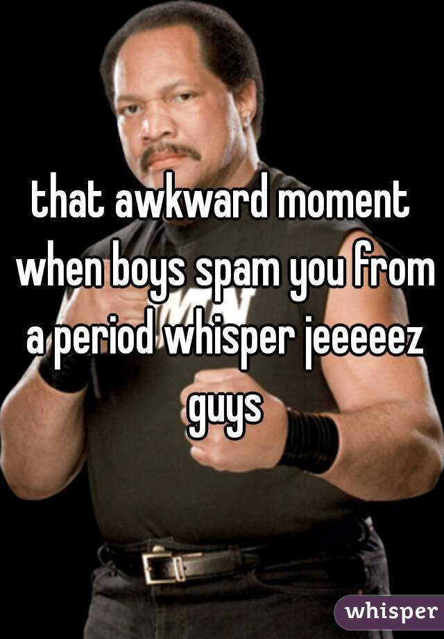that awkward moment when boys spam you from a period whisper jeeeeez guys