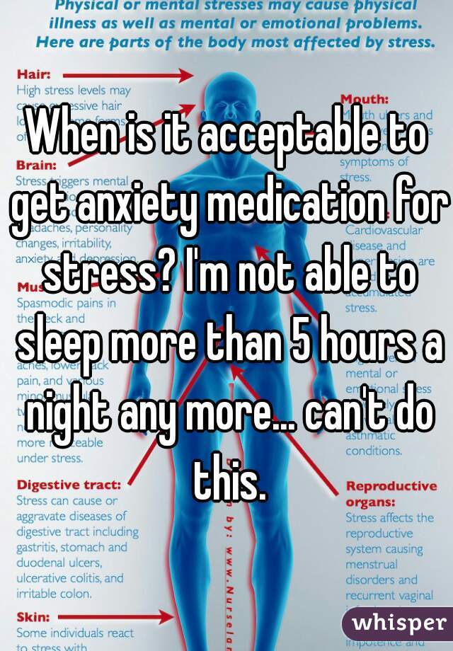 When is it acceptable to get anxiety medication for stress? I'm not able to sleep more than 5 hours a night any more... can't do this.
