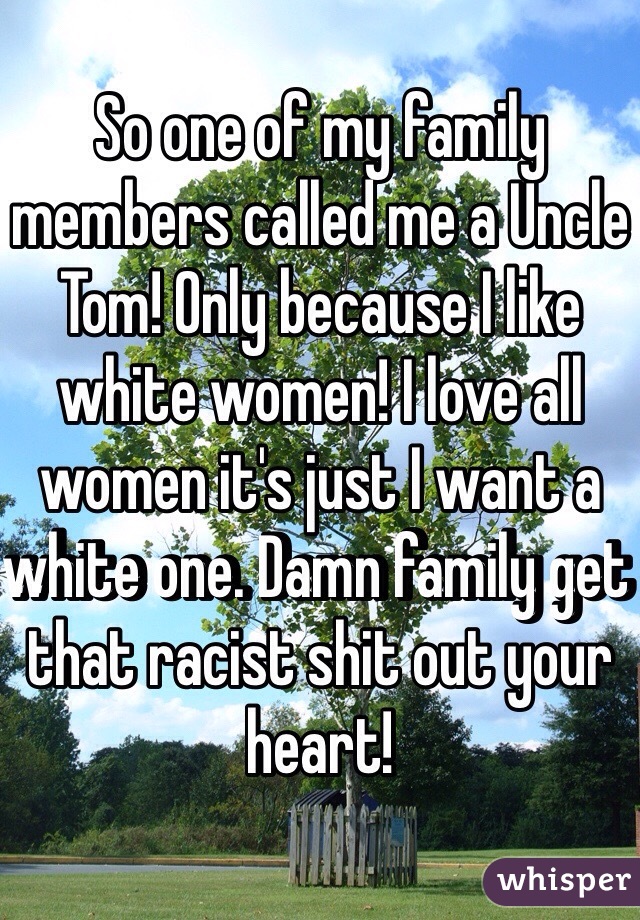 So one of my family members called me a Uncle Tom! Only because I like white women! I love all women it's just I want a white one. Damn family get that racist shit out your heart! 