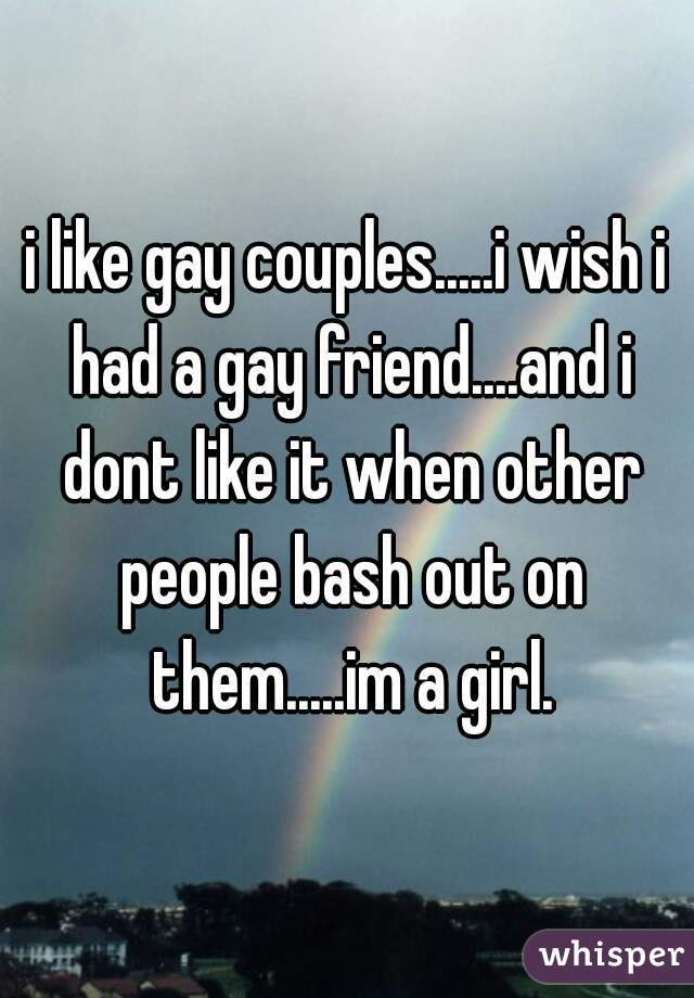 i like gay couples.....i wish i had a gay friend....and i dont like it when other people bash out on them.....im a girl.