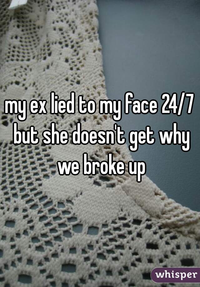my ex lied to my face 24/7 but she doesn't get why we broke up