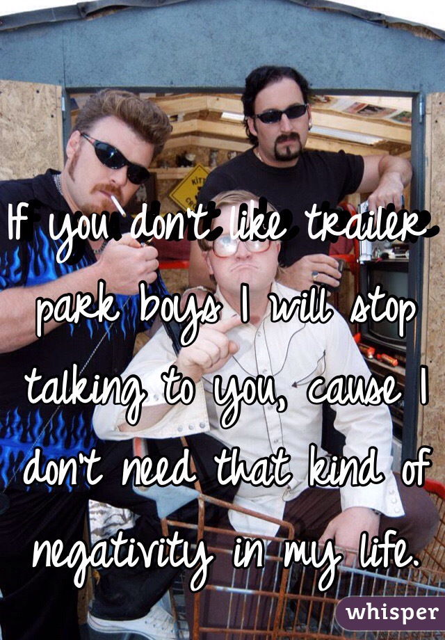 If you don't like trailer park boys I will stop talking to you, cause I don't need that kind of negativity in my life.